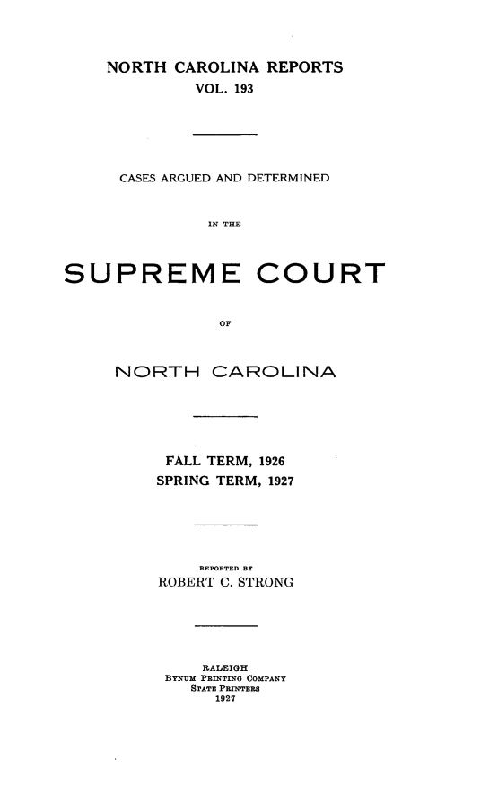 handle is hein.statereports/norcarre0193 and id is 1 raw text is: NORTH CAROLINA REPORTS
VOL. 193
CASES ARGUED AND DETERMINED
IN THE
SUPREME COURT
OF
NORTH CAROLINA
FALL TERM, 1926
SPRING TERM, 1927
REPORTED BY
ROBERT C. STRONG
RALEIGH
BYNIUM PRINTING COMPANY
STATE PRINTERS
1927


