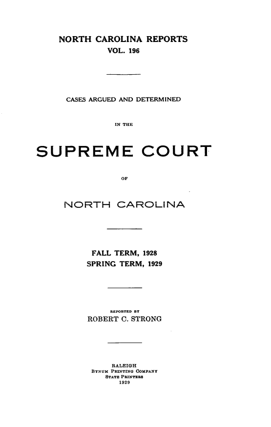 handle is hein.statereports/norcarre0196 and id is 1 raw text is: NORTH CAROLINA REPORTS
VOL. 196
CASES ARGUED AND DETERMINED
IN THE
SUPREME COURT
OF
NORTH CAROLINA
FALL TERM, 1928
SPRING TERM, 1929
REPORTED BY
ROBERT C. STRONG
RALEIGH
BYNUM PRINTING COMPANY
STATE PRINTERS
1929


