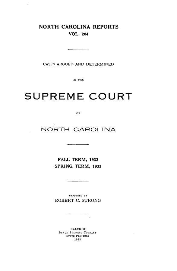 handle is hein.statereports/norcarre0204 and id is 1 raw text is: NORTH CAROLINA REPORTS
VOL. 204
CASES ARGUED AND DETERMINED
IN THE
SUPREME COURT
OF
NORTH CAROLINA
FALL TERM, 1932
SPRING TERM, 1933
REPORTED BY
ROBERT C. STRONG
RALEIGH
BYNUIM PRINTING COMPANY
STATE PRINTERS
1933


