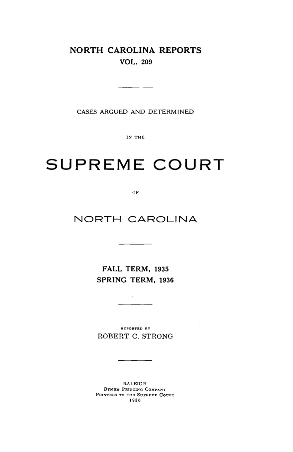 handle is hein.statereports/norcarre0209 and id is 1 raw text is: NORTH CAROLINA REPORTS
VOL. 209
CASES ARGUED AND DETERMINED
IN THE
SUPREME COURT
OF
NORTH CAROLINA
FALL TERM, 1935
SPRING TERM, 1936
REPORTED BT
ROBERT C. STRONG
RALEIGH
BYNUm PRINTING COMPANY
PRINTERS TO THE SUPREME COURT
1936


