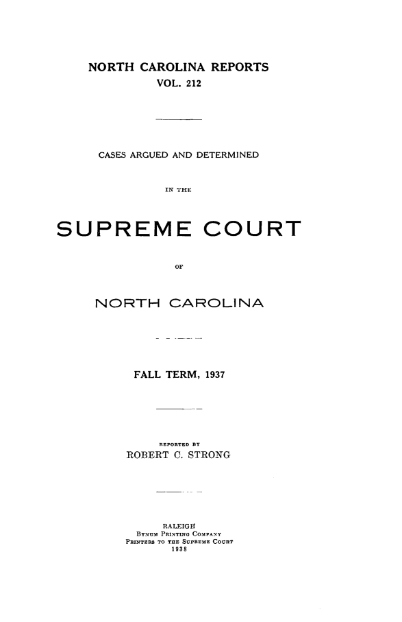 handle is hein.statereports/norcarre0212 and id is 1 raw text is: NORTH CAROLINA REPORTS
VOL. 212

CASES ARGUED AND DETERMINED
IN THE

SUPREME

COURT

NORTH CAROLINA
FALL TERM, 1937
REPORTED BY
ROBERT C. STRONG
RALEIGH
ByNUm PRINTING COMPANY
PRINTERS TO THE SUPREME COURT
1938


