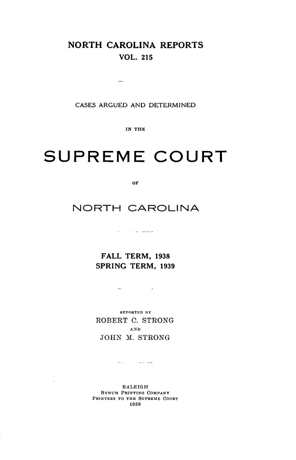 handle is hein.statereports/norcarre0215 and id is 1 raw text is: NORTH CAROLINA REPORTS
VOL. 215
CASES ARGUED AND DETERMINED
IN THE

SUPREME

COURT

NORTH CAROLINA
FALL TERM, 1938
SPRING TERM, 1939
REPORTED BY
ROBERT C. STRONG
AND
JOHN M. STRONG
RALEIGH
BYNUM PRINTING COMPANY
PRINTERS TO THE SUPREME COURT
1939


