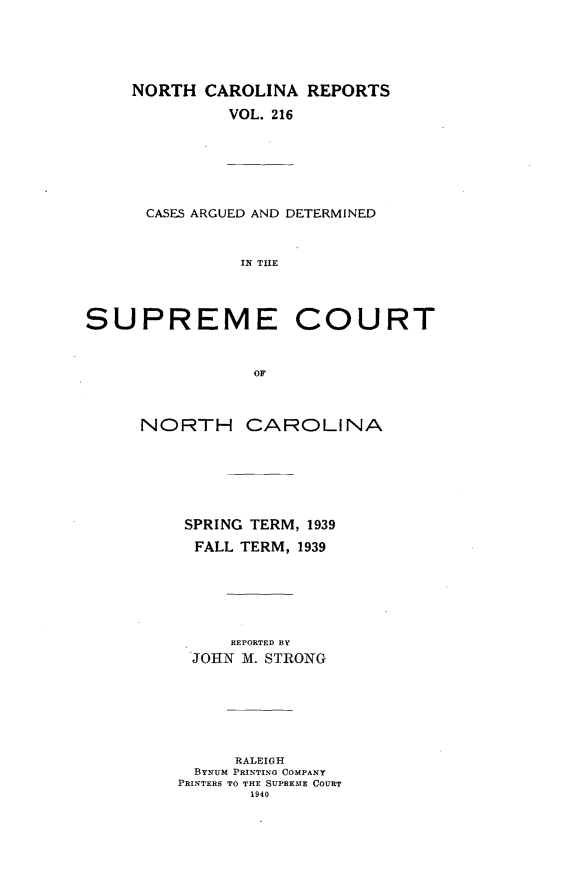 handle is hein.statereports/norcarre0216 and id is 1 raw text is: NORTH CAROLINA REPORTS
VOL. 216
CASES ARGUED AND DETERMINED
IN THE

SUPREME

COURT

NORTH CAROLINA
SPRING TERM, 1939
FALL TERM, 1939

REPORTED BY
JOHN M. STRONG
RALEIGH
BYNUM PRINTING COMPANY
PRINTERS TO THE SUPREME COURT
1940


