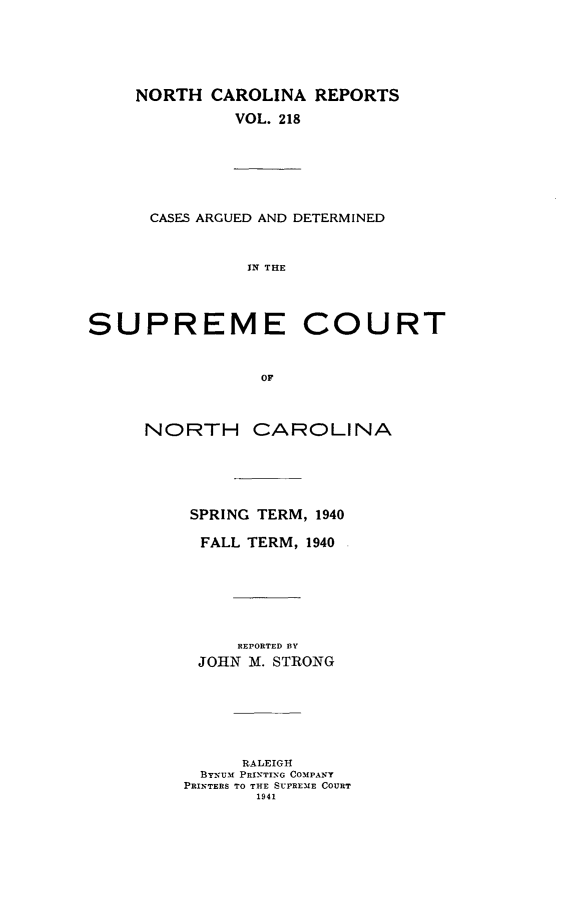 handle is hein.statereports/norcarre0218 and id is 1 raw text is: NORTH CAROLINA REPORTS
VOL. 218
CASES ARGUED AND DETERMINED
IN THE
SUPREME COURT
OF
NORTH CAROLINA
SPRING TERM, 1940
FALL TERM, 1940
REPORTED BY
JOHN M. STRONG
RALEIGH
BYN-UM PRINTING COMPA Y
PRINTERS TO THE SUPREME COURT
1941


