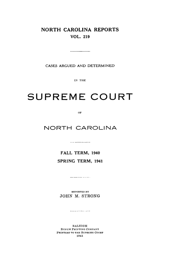 handle is hein.statereports/norcarre0219 and id is 1 raw text is: NORTH CAROLINA REPORTS
VOL. 219

CASES ARGUED AND DETERMINED
IN THE
SUPREME COURT
OF

NORTH

CAROLINA

FALL TERM, 1940
SPRING     TERM, 1941
REPORTED BY
JOHN    Al. STRONG
RALEIGH
BYNUM PRINTING COMPANY
PRINTERS TO TILE SUPREME COURT
1941


