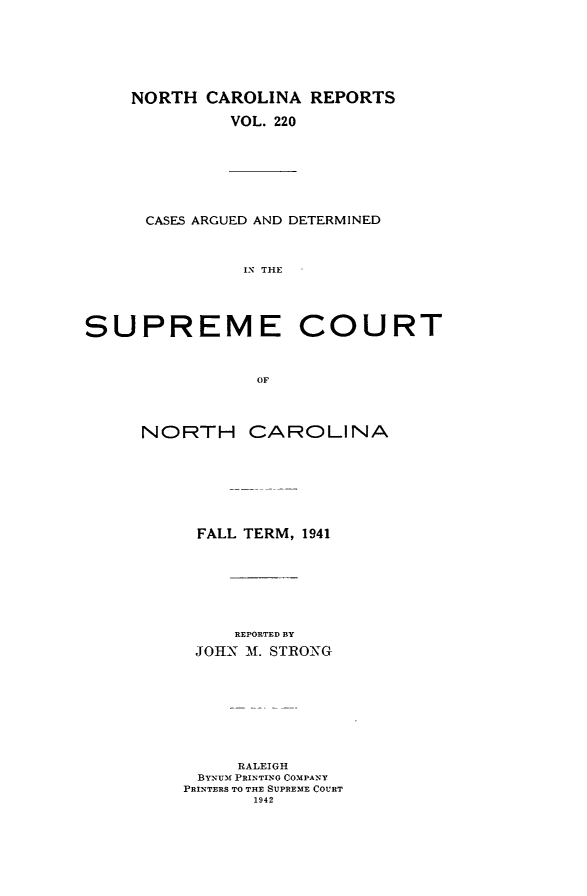 handle is hein.statereports/norcarre0220 and id is 1 raw text is: NORTH CAROLINA REPORTS
VOL. 220

CASES ARGUED AND DETERMINED
IN THE

SUPREME COURT
OF
NORTH CAROLINA

FALL TERM, 1941
REPORTED BY
JOHN M. STRONG

RALEIGH
BYNUM PRINTING COMPANY
PRINTERS TO THE SUPREME COURT
1942


