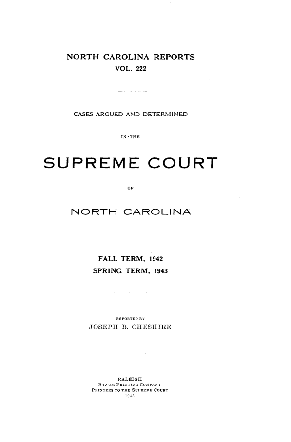 handle is hein.statereports/norcarre0222 and id is 1 raw text is: NORTH CAROLINA REPORTS
VOL. 222
CASES ARGUED AND DETERMINED
IN -THE

SUPREME COURT
OF
NORTH CAROLINA

FALL TERM, 1942
SPRING TERM, 1943
REPORTED BY
JOSEPH B. CHESHIRE

RALEIGH
BYNUM PRININO COMPANY
PRINTERS TO THE SUPREME COURT
1943



