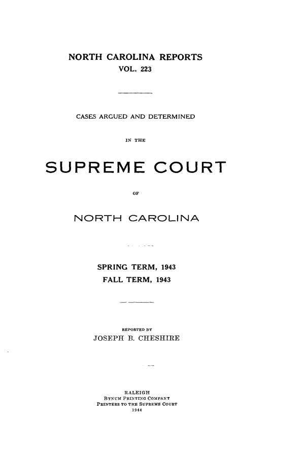 handle is hein.statereports/norcarre0223 and id is 1 raw text is: NORTH CAROLINA REPORTS
VOL. 223

CASES ARGUED AND DETERMINED
IN THE

SUPREME COURT
OF
NORTH CAROLINA

SPRING TERM, 1943
FALL TERM, 1943
REPORTED BY
JOSEPH B. CHESHIRE

RALEIGH
BYNUM PRINTING COMPANT
PRINTERS TO THE SUPREME COURT
1944



