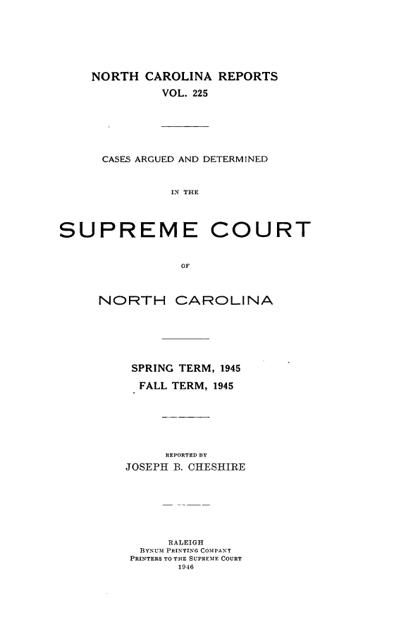 handle is hein.statereports/norcarre0225 and id is 1 raw text is: NORTH CAROLINA REPORTS
VOL. 225

CASES ARGUED AND DETERMINED
IN THE

SUPREME COURT
OF

NORTH

CAROLINA

SPRING TERM, 1945
FALL TERM, 1945
REPORTED BY
JOSEPH B. CHESHIRE

RALEIGH
BYNu-M PRINTING COMPANY
PRINTERS TO THE SUPREME COURT
1946


