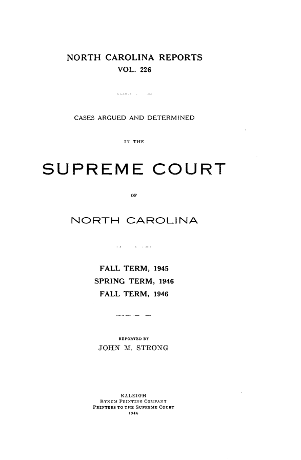 handle is hein.statereports/norcarre0226 and id is 1 raw text is: NORTH CAROLINA REPORTS
VOL. 226
CASES ARGUED AND DETERMINED
IN THE

SUPREME COURT
OF
NORTH CAROLINA

FALL TERM, 1945
SPRING TERM, 1946
FALL TERM, 1946
REPORTED BY
JOHN M. STRONG

RALEIGH
BYNUM PRINTING COMPANT
PRINTERS TO THE SUPREME COURT
1946


