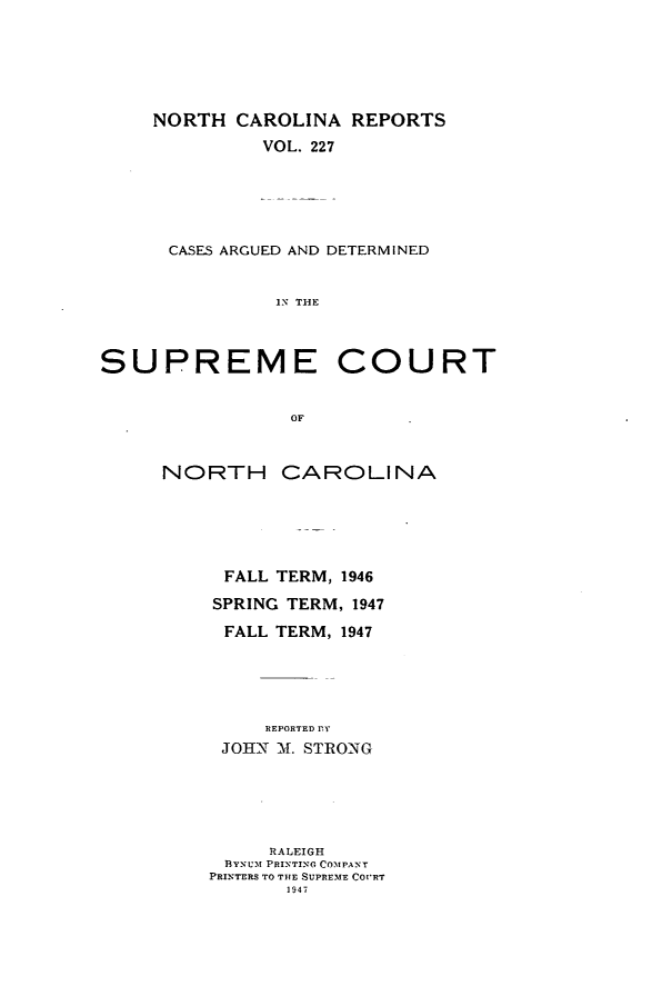 handle is hein.statereports/norcarre0227 and id is 1 raw text is: NORTH CAROLINA REPORTS
VOL. 227
CASES ARGUED AND DETERMINED
IN THE

SUPREME

COURT

NORTH CAROLINA
FALL TERM, 1946
SPRING TERM, 1947
FALL TERM, 1947
REPORTED fEY
JOHN -11. STRONG

RALEIGH
BYNUM PRINTING COMPANT
PRINTERS TO THE SUPREME COURT
1947


