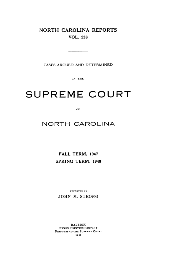 handle is hein.statereports/norcarre0228 and id is 1 raw text is: NORTH CAROLINA REPORTS
VOL. 228
CASES ARGUED AND DETERMINED
IN THE
SUPREME COURT
OF

NORTH CAROLINA
FALL TERM, 1947
SPRING TERM, 1948
REPORTED BY
JOHN M. STRONG
RALEIGH
BYNUM PRINTING COMPANY
PRIDTERS TO THE SUPREME COURT
1948


