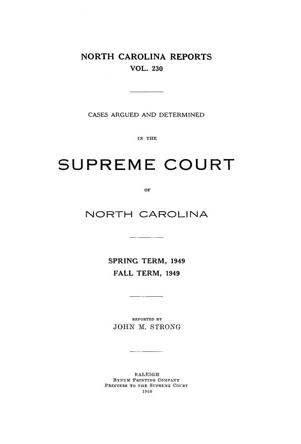 handle is hein.statereports/norcarre0230 and id is 1 raw text is: NORTH CAROLINA REPORTS
VOL. 230

CASES ARGUED AND DETERMINED
IN THE

SUPREME

COURT

NORTH CAROLINA
SPRING TERM, 1949
FALL TERM, 1949
REPORTED BY
JOHN -. STRONG
RALEIGH
BYNUm PRINTING COMPANY
PRINTERS TO THE SUPRE'ME COURT
1950


