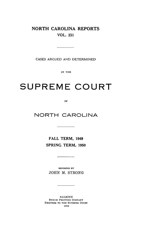 handle is hein.statereports/norcarre0231 and id is 1 raw text is: NORTH CAROLINA REPORTS
VOL. 231
CASES ARGUED AND DETERMINED
IN THE
SUPREME COURT
OF
NORTH CAROLINA
FALL TERM, 1949
SPRING TERM, 1950
REPORTED BY
JOHN M. STRONG
RALEIGH
BYNUM PRINTING COMPANY
PRINTERS TO THE SUPREME COURT
1950


