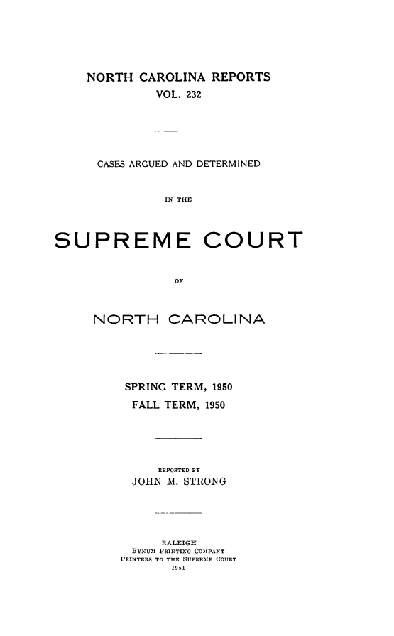 handle is hein.statereports/norcarre0232 and id is 1 raw text is: NORTH CAROLINA REPORTS
VOL. 232
CASES ARGUED AND DETERMINED
IN THE
SUPREME COURT
OF
NORTH CAROLINA
SPRING TERM, 1950
FALL TERM, 1950
REPORTED BY
JOHN -A. STRONG
RALEIGH
BYNUM PRINTING COMPANY
PRINTERS TO THE SUPREME COURT
1951


