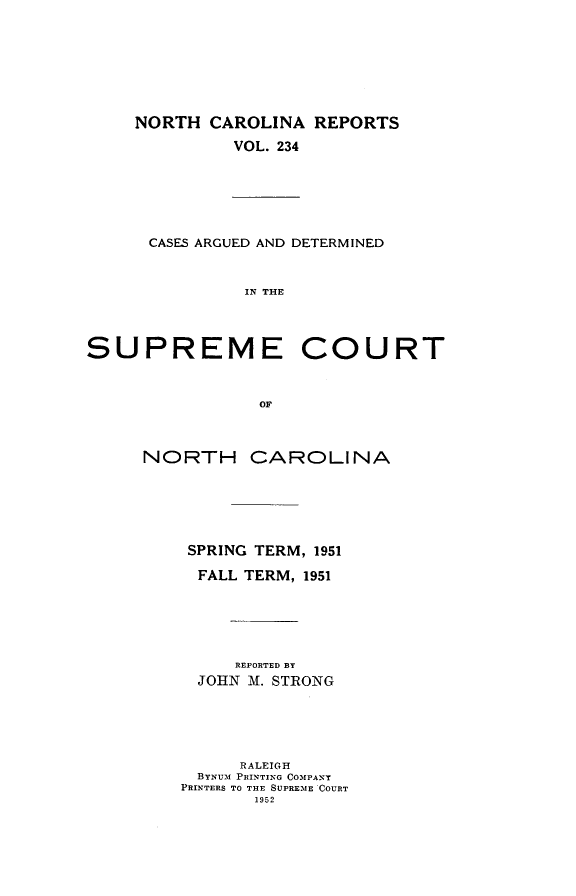 handle is hein.statereports/norcarre0234 and id is 1 raw text is: NORTH CAROLINA REPORTS
VOL. 234
CASES ARGUED AND DETERMINED
IN THE
SUPREME COURT
OF
NORTH CAROLINA
SPRING TERM, 1951
FALL TERM, 1951
REPORTED BY
JOHN M. STRONG
RALEIGH
BYNUM PRINTING COMPANY
PRINTERS TO THE SUPRE.mE COURT
1952


