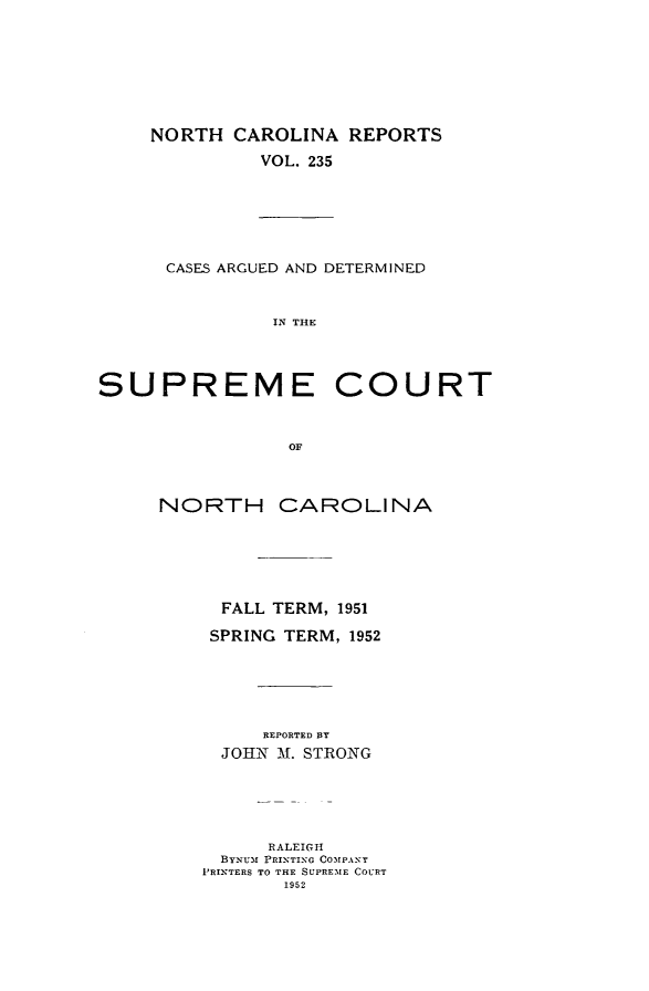 handle is hein.statereports/norcarre0235 and id is 1 raw text is: NORTH CAROLINA REPORTS
VOL. 235
CASES ARGUED AND DETERMINED
IN THE
SUPREME COURT
OF
NORTH CAROLINA
FALL TERM, 1951
SPRING TERM, 1952
REPORTED 1Y
JOHN -A. STRONG
RALEIGH
BYNUm PRINTING COMPANT
P'RINTERS TO THE SUPREMIE COURT
1952


