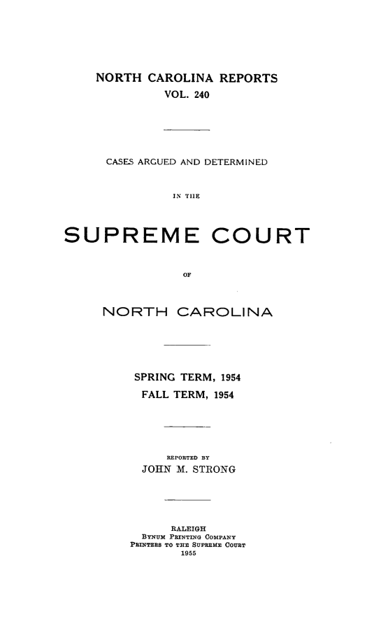 handle is hein.statereports/norcarre0240 and id is 1 raw text is: NORTH CAROLINA REPORTS
VOL. 240
CASES ARGUED AND DETERMINED
IN TIIE
SUPREME COURT
OF
NORTH CAROLINA
SPRING TERM, 1954
FALL TERM, 1954
REPORTED BY
JOHN M. STRONG
RALEIGH
ByNUM PRINTING COMPANY
PRINTERS TO THE SUPREME COURT
1955


