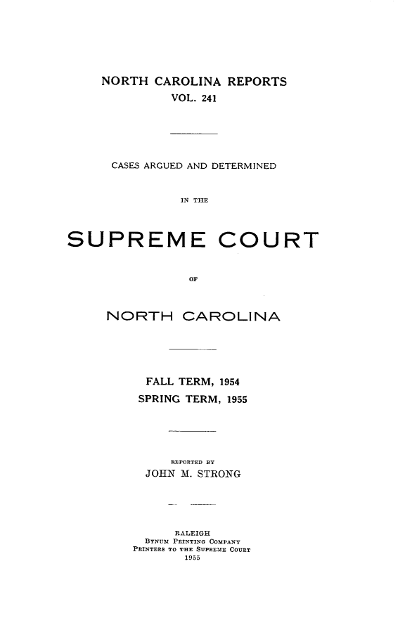 handle is hein.statereports/norcarre0241 and id is 1 raw text is: NORTH CAROLINA REPORTS
VOL. 241

CASES ARGUED AND DETERMINED
IN THE

SUPREME COURT
OF
NORTH CAROLINA

FALL TERM, 1954
SPRING TERM, 1955
REPORTED BY
JOHN M. STRONG
RALEIGH
BYNUM PRINTING COMPANY
PRINTERS TO THE SUPREME COURT
1955



