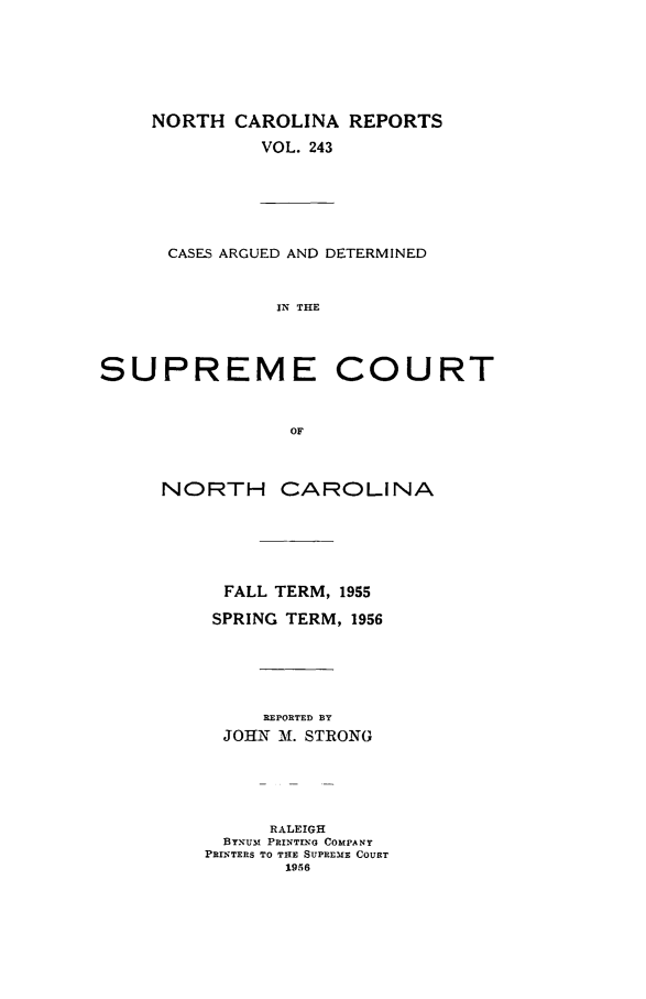 handle is hein.statereports/norcarre0243 and id is 1 raw text is: NORTH CAROLINA REPORTS
VOL. 243

CASES ARGUED AND DETERMINED
IN THE

SUPREME COURT
OF
NORTH CAROLINA

FALL TERM, 1955
SPRING TERM, 1956
REPORTED BY
JOHN M. STRONG
RALEIGH
BYNUM PRINTINAG COMPANY
PRI1tTEPS TO THE SUPREME COURT
1956


