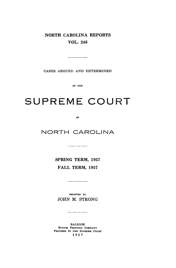 handle is hein.statereports/norcarre0246 and id is 1 raw text is: NORTH CAROLINA REPORTS
VOL. 246
CASES ARGUED AND DETERMINED
IN THE
SUPREME COURT
OF
NORTH CAROLINA
SPRING TERM, 1957
FALL TERM, 1957
REPORTED BY
JOHN M. STRONG
RALEIGH
BYNUM PRINTING COMPANY
PRINTERS TO THE SUPREME COURT
1957


