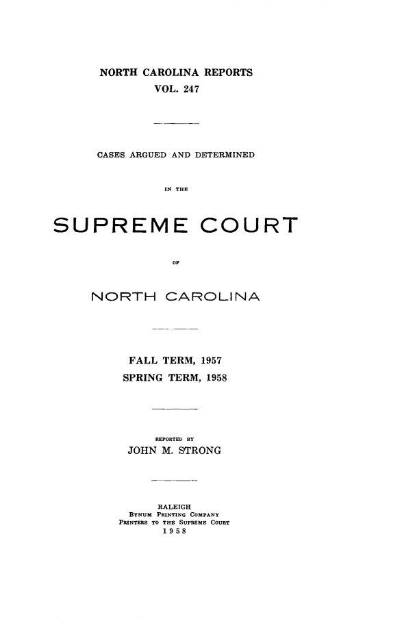 handle is hein.statereports/norcarre0247 and id is 1 raw text is: NORTH CAROLINA REPORTS
VOL. 247

CASES ARGUED AND DETERMINED
IN THlE

SUPREME

COURT

OF

NORTH CAROLINA
FALL TERM, 1957
SPRING TERM, 1958
REPORTED BY
JOHN M. STRONG
RALEIGH
BYNUM PRINTING COMPANY
PRINTERS TO THE SUPREME COURT
19 58


