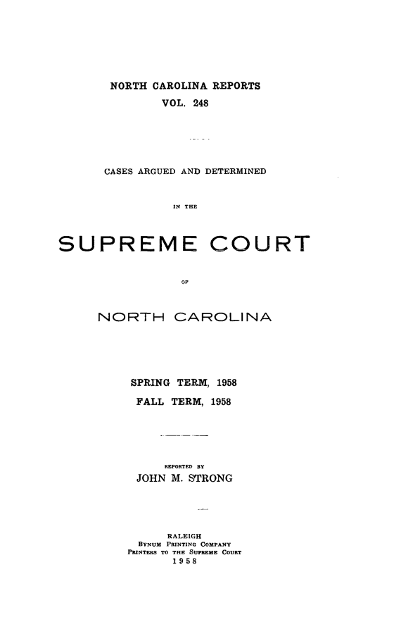 handle is hein.statereports/norcarre0248 and id is 1 raw text is: NORTH CAROLINA REPORTS
VOL. 248
CASES ARGUED AND DETERMINED
IN THE

SUPREME

COURT

OF

NORTH CAROLINA
SPRING TERM, 1958
FALL TERM, 1958
REPORTED BY
JOHN M. STRONG
RALEIGH
BYNUM PRINTING COMPANY
PRINTERS TO THE SUPREME COURT
1958


