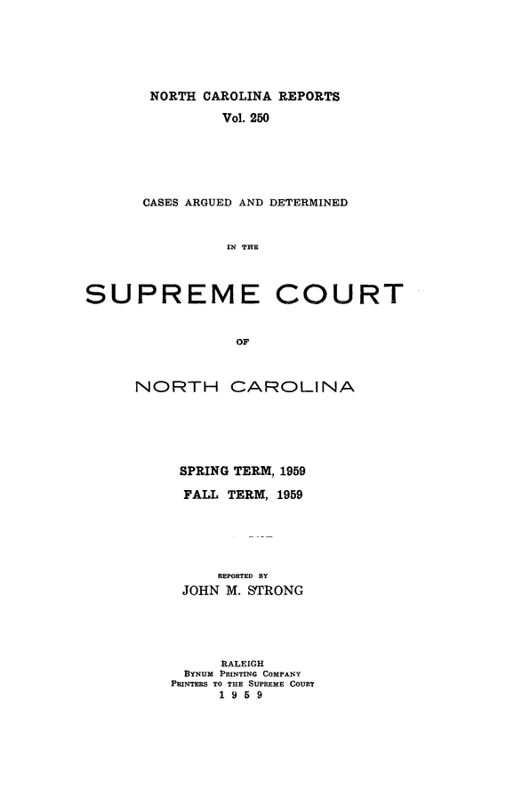 handle is hein.statereports/norcarre0250 and id is 1 raw text is: NORTH CAROLINA REPORTS
Vol. 250
CASES ARGUED AND DETERMINED
IN THE
SUPREME COURT
OF

NORTH

CAROLINA

SPRING TERM, 1959
FALL TERM, 1959
REPORTED BY
JOHN M. SRONG
RALEIGH
BYNUM PRINTING COMPAN Y
PRINTERS TO THE SUPREME COURT
1959


