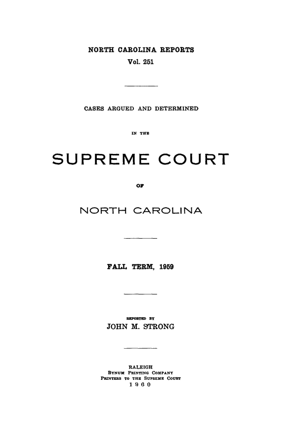 handle is hein.statereports/norcarre0251 and id is 1 raw text is: NORTH CAROLINA REPORTS
Vol. 251

CASES ARGUED AND DETERMINED
IN THE

SUPREME
N H
NORTH CA

COURT

ROLINA

FALL TERM, 1959
REPORTED BY
JOHN M. STRONG
RALEIGH
BYNUM PRINTING COMPANY
PRINTERS TO THE SUPREME COURT
1960


