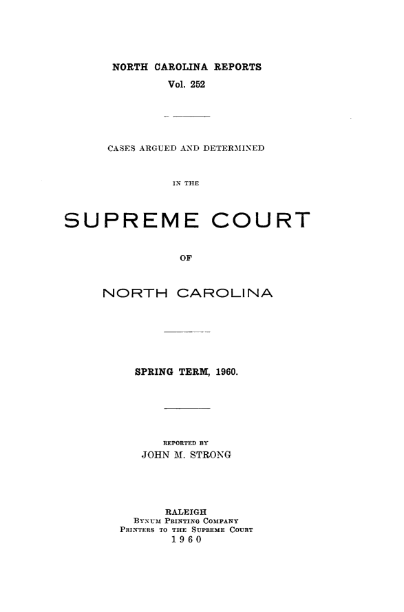 handle is hein.statereports/norcarre0252 and id is 1 raw text is: NORTH CAROLINA REPORTS
Vol. 252

CASES ARGUED AND DETERMINED
IN THLE

SUPREME
OF
NORTH CA

COURT

ROLINA

SPRING TERM, 1960.
REPORTED BY
JOHN M. STRONG
RALEIGH
BYNUM PRINTING COMPANY
PRINTERS TO THE SUPREME COURT
19 60


