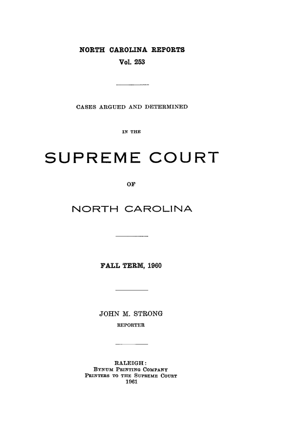 handle is hein.statereports/norcarre0253 and id is 1 raw text is: NORTH CAROLINA REPORTS
Vol. 253

CASES ARGUED AND DETERMINED
IN THE
SUPREME COURT
OF

NORTH

CAROLINA

FALL TERM, 1960
JOHN M. STRONG
REPORTER
RALEIGH:
BYNUM PRINTING COMPANY
PRINTERS TO THE SUPREME COURT
1961


