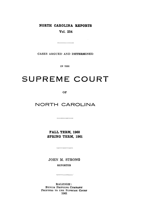 handle is hein.statereports/norcarre0254 and id is 1 raw text is: NORTH CAROLINA REPORTS

Vol. 254

CASES ARGUED AND DETERMINED
IN THE
SUPREME COURT
OF

NORTH

CAROLINA

FALL TERM, 1960
SPRING TERM, 1961
JOHN M. STRONG
REPORTER

RALEIGH:
BYNUM PRINTING COMPANY
PRINTERS TO THE SUPREME COURT
1961


