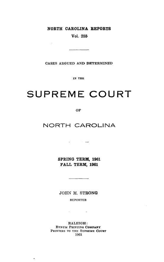 handle is hein.statereports/norcarre0255 and id is 1 raw text is: NORTH CAROLINA REPORTS
Vol. 255

CASES ARGUED AND DETERMINED
IN THE
SUPREME COURT
OF

NORTH CAROLINA
SPRING TERM, 1961
FALL TERM, 1961
JOHN M. STRONG
REPORTER
RALEIGH:
BYNUM PRINTING COMPANY
PRINTERS TO THE SUPREME COURT
1961


