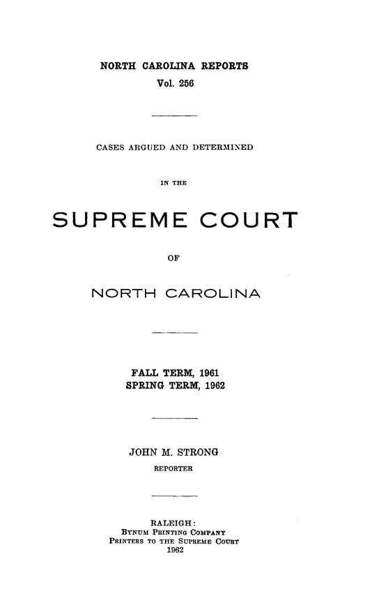 handle is hein.statereports/norcarre0256 and id is 1 raw text is: NORTH CAROLINA REPORTS
Vol. 256

CASES ARGUED AND DETERMINED
IN THE

SUPREME
OF
NORTH CA

COURT

ROLINA

FALL TERM, 1961
SPRING TERM, 1962
JOHN M. STRONG
REPORTER

RALEIGH:
BYNUM PRINTING COMPANY
PRINTERS TO THE SUPREME COURT
1962


