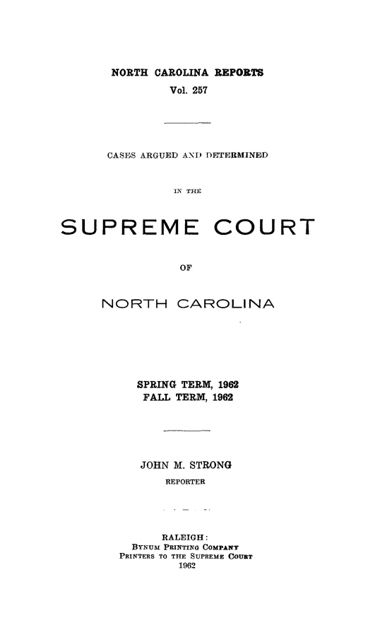 handle is hein.statereports/norcarre0257 and id is 1 raw text is: NORTH CAROLINA REPORTS
Vol. 257

CASES ARGUED AND DETERMINED
IN THE
SUPREME COURT
OF

NORTH

CAROLINA

SPRING TERM, 1982
FALL TERM, 1962
JOHN M. STRONG
REPORTER
RALEIGH:
BYNUM PRINTING COMPANY
PRINTERS TO THE SUPREME COURT
1962


