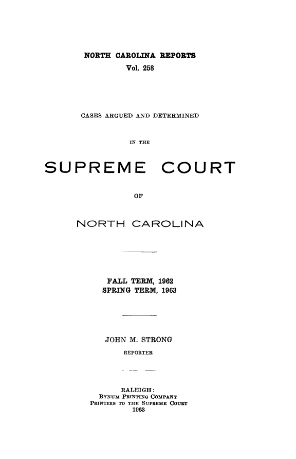 handle is hein.statereports/norcarre0258 and id is 1 raw text is: NORTH CAROLINA REPORTS
Vol. 258
CASES ARGUED AND DETERMINED
IN THE

SUPREME
OF
NORTH CA

COURT

ROLINA

FALL TERM, 1962
SPRING TERM, 1963
JOHN M. STRONG
REPORTER
RALEIGH:
BYNUM PRINTING COMPANY
PRINTERS TO THE SUPREME COURT
1963


