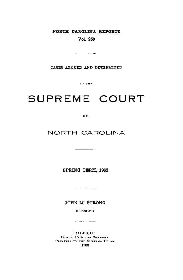 handle is hein.statereports/norcarre0259 and id is 1 raw text is: NORTH CAROLINA REPORTS
Vol. 259
CASES ARGUED AND DETERMINED
IN THE

SUPREME
OF
NORTH C/

COURT

kROLINA

SPRING TERM, 1963
JOHN M. STRONG
REPORTER
RALEIGH 
BYNUM PRINTING COMPANY
PRINTERS TO THE SUPREME COURT
1963


