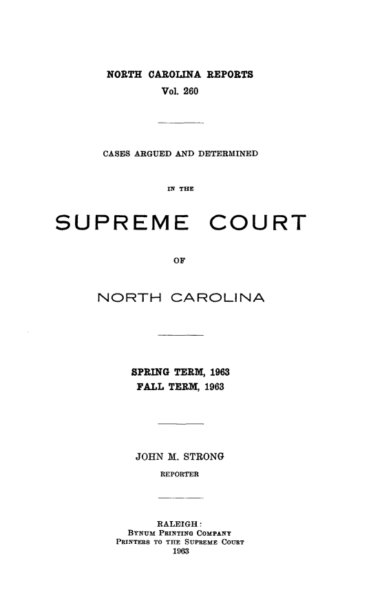 handle is hein.statereports/norcarre0260 and id is 1 raw text is: NORTH CAROLINA REPORTS
Vol. 260
CASES ARGUED AND DETERMINED
IN THE
SUPREME COURT
OF

NORTH

CAROLINA

SPRING TERM, 1963
FALL TERM, 1963
JOHN M. STRONG
REPORTER
RALEIGH:
BYNUM PRINTING COMPANY
PRINTERS TO THE SUPREME COURT
1963


