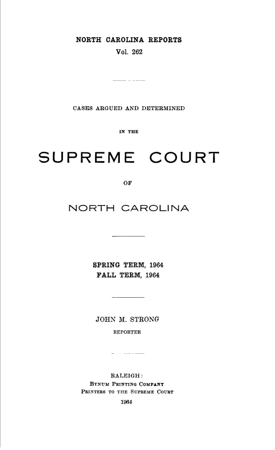 handle is hein.statereports/norcarre0262 and id is 1 raw text is: NORTH CAROLINA REPORTS
Vol. 262
CASES ARGUED AND DETERMINED
IN THE
SUPREME COURT
OF

NORTH

CAROLINA

SPRING TERM, 1964
FALL TERM, 1964
JOHN M. STRONG
REPORTER
RALEIGH:
BYNUM PRINTING COMPANY
PRINTERS TO THE SUPREME COURT


