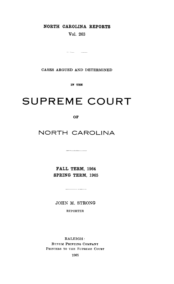 handle is hein.statereports/norcarre0263 and id is 1 raw text is: NORTH CAROLINA REPORTS
Vol. 263
CASES ARGUED AND DETERMINED
IN TmE
SUPREME COURT
OF

NORTH

CAROLINA

FALL TERM, 1964
SPRING TERM, 1965
JOHN M. STRONG
REPORTER
RALEIGH:
BYNUM PRINTING COMPANY
PRINTERS TO THE SUPREME COURT


