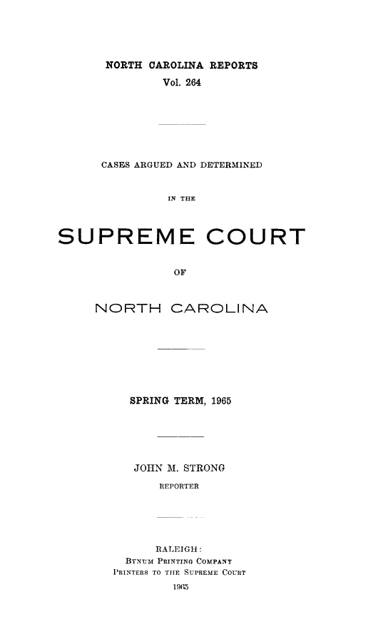 handle is hein.statereports/norcarre0264 and id is 1 raw text is: NORTH CAROLINA REPORTS
Vol. 264
CASES ARGUED AND DETERMINED
IN THE
SUPREME COURT
OF

NORTH

CAROLINA

SPRING TERM, 1965
JOHN M. STRONG
REPORTER
RALEIGH:
BYNUM PRINTING COMPANY
PRINTERS TO THE SUPREME COURT
1965


