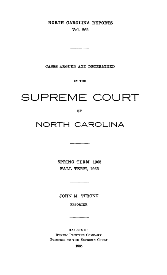 handle is hein.statereports/norcarre0265 and id is 1 raw text is: NORTH CAROLINA REPORTS
Vol. 265

CASES ARGUED AND DETERMINED
INTHE
SUPREME COURT
OF'

NORTH

CAROLINA

SPRING TERM, 1965
FALL TERM, 1965
JOHN M. STRONG
REPORTER

RALEIGH:
BYNUM PRINTING COMPANY
PRINTERS TO THE SUPREME COURT
19M



