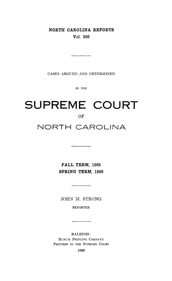 handle is hein.statereports/norcarre0266 and id is 1 raw text is: NORTH CAROLINA REPORTS
Vol. 266

CASES ARGUED AND DETERMINED
IN THE
SUPREME COURT
OF

NORTH CAROLINA
FALL TERM, 1965
SPRING TERM, 1966
JOHN M. STRONG
REPORTER

RALEIGH:
ByNum PRINTING COMPANY
PRINTERS TO THE SUPREME COURT


