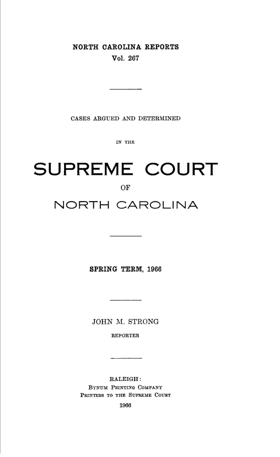 handle is hein.statereports/norcarre0267 and id is 1 raw text is: NORTH CAROLINA REPORTS
Vol. 267

CASES ARGUED AND DETERMINED
IN THE
SUPREME COURT
OF

NORTH CAROLINA
SPRING TERM, 1966
JOHN M. STRONG
REPORTER

RALEIGH:
BYNUM PRINTING COMPANY
PRINTERS TO THE SUPREME COURT
1966


