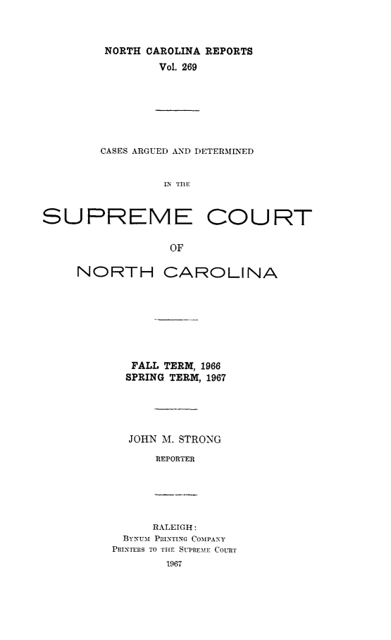 handle is hein.statereports/norcarre0269 and id is 1 raw text is: NORTH CAROLINA REPORTS
Vol. 269

CASES ARGUED AND DETERMINED
IN ThE
SUPREME COURT
OF

NORTH CAROLINA
FALL TERM, 1966
SPRING TERM, 1967
JOHN M. STRONG
REPORTER

RALEIGH:
BYNuf PRINTING COMPANY
PRINTERS TO THE SUPRE-ME COURT
1967


