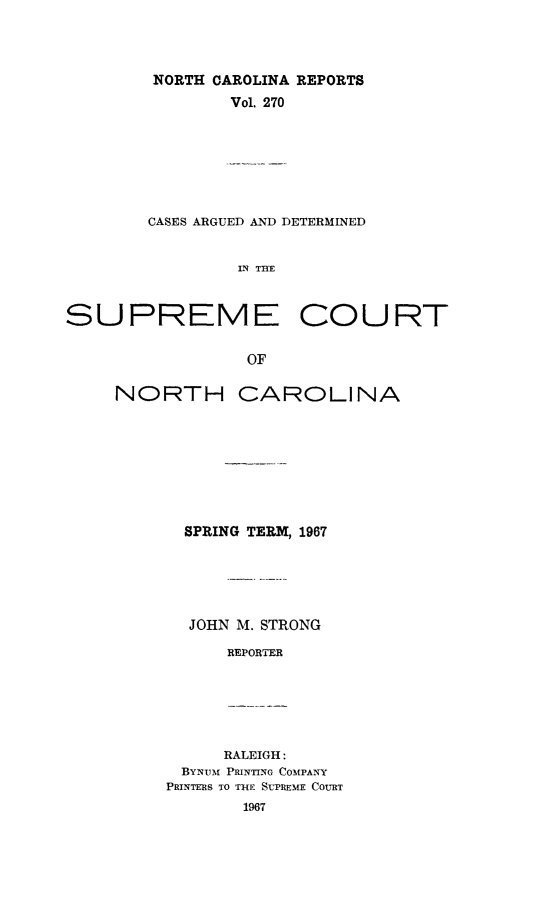 handle is hein.statereports/norcarre0270 and id is 1 raw text is: NORTH CAROLINA REPORTS
Vol. 270

CASES ARGUED AND DETERMINED
IN THE
SUPREME COURT
OF

NORTH

CAROLINA

SPRING TERM, 1967
JOHN M. STRONG
REPORTER

RALEIGH:
BYNum[ PRINTING COMPANY
PRINTERS TO THE SUTREME COURT


