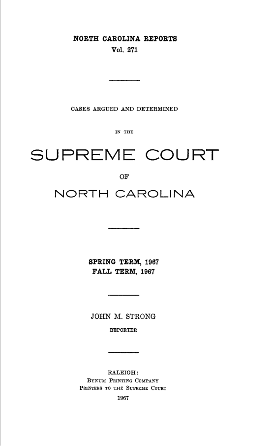 handle is hein.statereports/norcarre0271 and id is 1 raw text is: NORTH CAROLINA REPORTS
Vol, 271
CASES ARGUED AND DETERMINED
IN TnE
SUPREME COURT
OF

NORTH CAROLINA
SPRING TERM, 1967
FALL TERM, 1967
JOHN M. STRONG
REPORTER

RALEIGH:
BYNUM PRINTING COMPANY
PRINTERS TO THE SUPREME COURT


