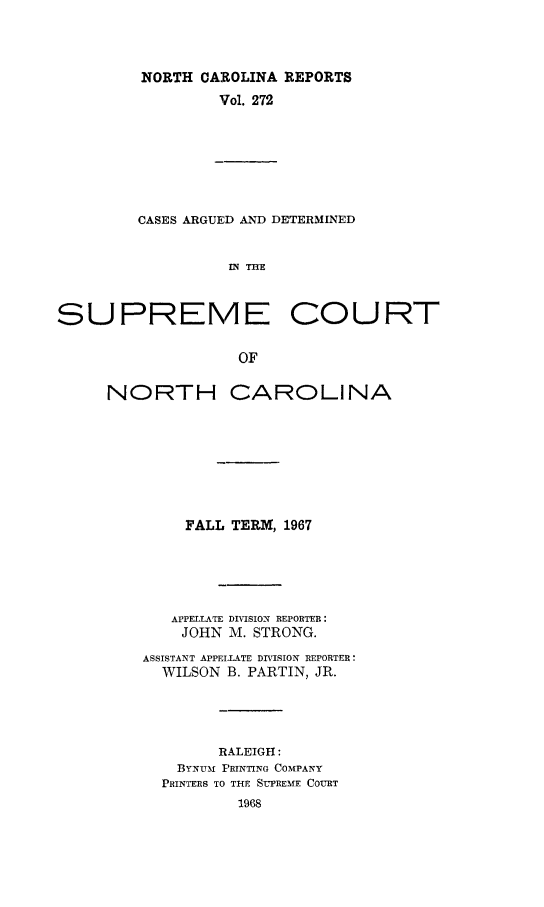 handle is hein.statereports/norcarre0272 and id is 1 raw text is: NORTH CAROLINA REPORTS
Vol. 272

CASES ARGUED AND DETERMINED
IN THE
SUPREME COURT
OF

NORTH CAROLINA
FALL TERM, 1967
APPELLATE DIVISION REPORTER:
JOHN M. STRONG.
ASSISTANT APPELLATE DIVISION REPORTER:
WILSON B. PARTIN, JR.
RALEIGH:
BYNUM PRINTING COMPANY
PRINTERS TO THE SUPREME COURT
1968


