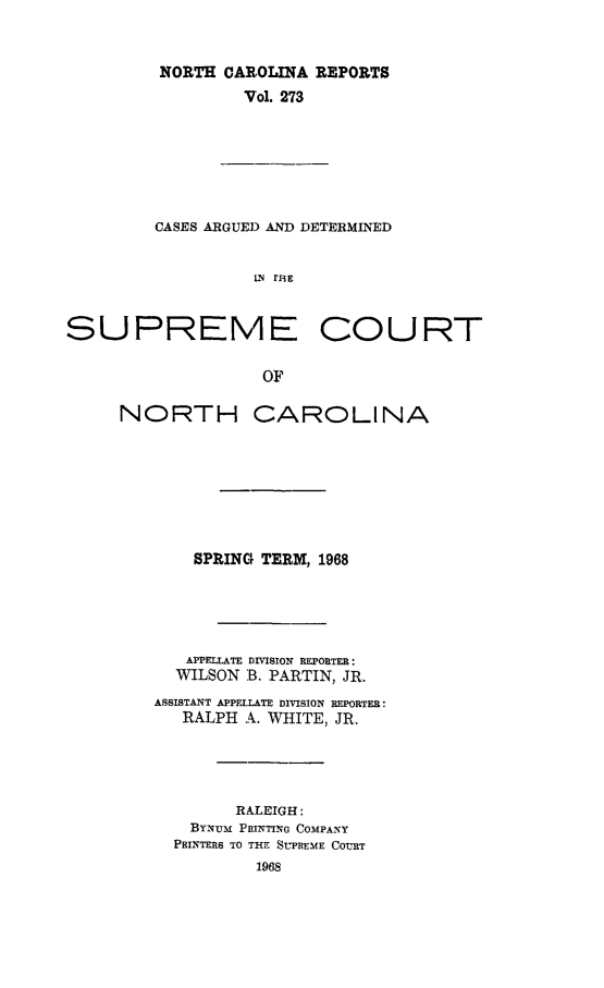 handle is hein.statereports/norcarre0273 and id is 1 raw text is: NORTH CAROLINA REPORTS
Vol. 273

CASES ARGUE]) AND DETERMINED
LN rliE
SUPREME COURT
OF

NORTH CAROLINA
SPRING TERM, 1968
APPEIATE DIVISION REPORTER:
WILSON B. PARTIN, JR.
ASSISTANT APPELLATE DIVISION REPORTER:
RALPH A. WHITE, JR.
RALEIGH:
BYNuM PlUNTING COMPANY
PRINTERS TO THE SUPREME COURT


