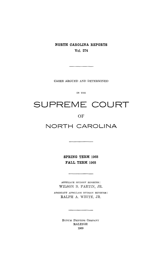handle is hein.statereports/norcarre0274 and id is 1 raw text is: NORTH CAROLINA REPORTS
Vol. 274

CASES ARGUED AND DETERMINED
IN THE
SUPREME COURT
OF

NORTH

CAROLINA

SPRING TERM 1968
FALL TERM 1968
APPELLATE DIVISION REPORTER:
WILSON B. PARTIN, JR.
ASSISTANT APPELLATE DIVISION REPORTER:
RALPH A. WHITE, JR.
BYN Um PRINTING COMPANY
RALEIGH
1969


